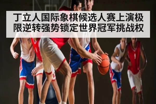 丁立人国际象棋候选人赛上演极限逆转强势锁定世界冠军挑战权 - kaiyun