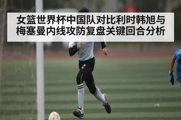 女篮世界杯中国队对比利时韩旭与梅塞曼内线攻防复盘关键回合分析 - kaiyun