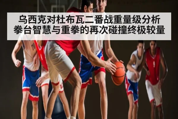 乌西克对杜布瓦二番战重量级分析 拳台智慧与重拳的再次碰撞终极较量 - kaiyun