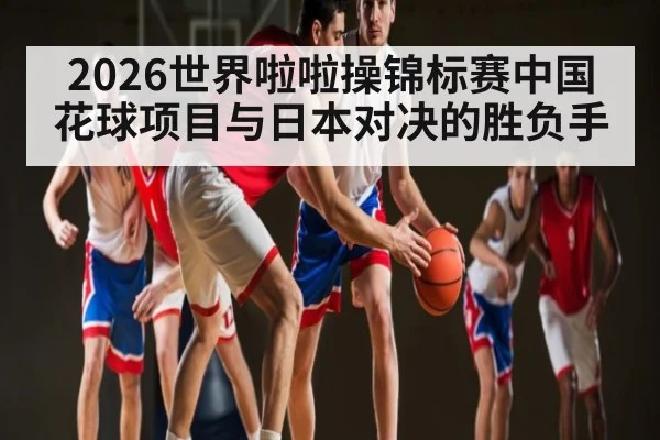 2026世界啦啦操锦标赛中国花球项目与日本对决的胜负手
